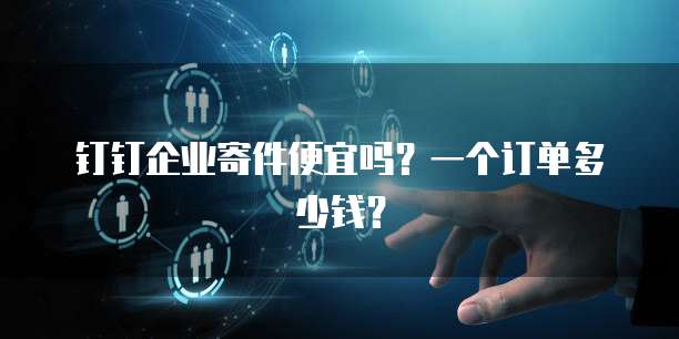 钉钉企业寄件便宜吗?一个订单多少钱?