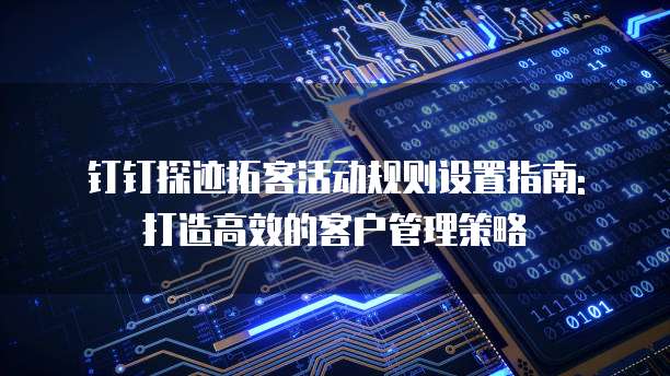 钉钉探迹拓客活动规则设置指南: 打造高效的客户管理策略