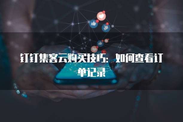 钉钉集客云购买技巧:如何查看订单记录