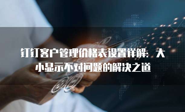 钉钉客户管理价格表设置详解:大小显示不对问题的解决之道