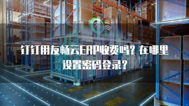 钉钉用友畅云ERP收费吗?在哪里设置密码登录?