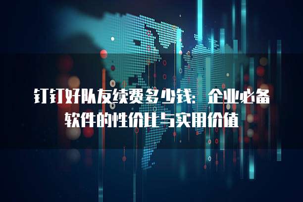 钉钉好队友续费多少钱:企业必备软件的性价比与实用价值
