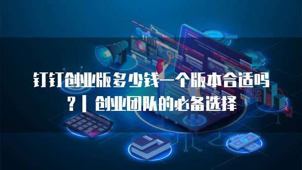 钉钉创业版多少钱一个版本合适吗?| 创业团队的必备选择