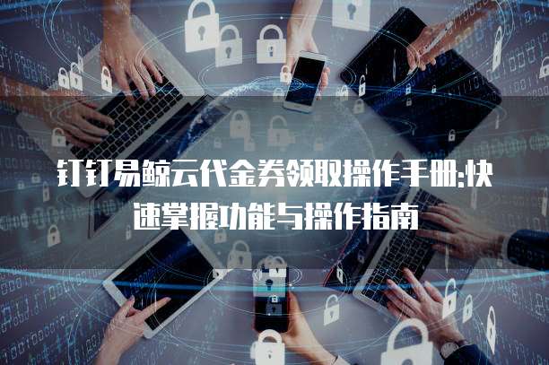 钉钉易鲸云代金券领取操作手册:快速掌握功能与操作指南