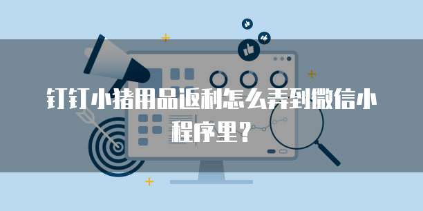 钉钉小猪用品返利怎么弄到微信小程序里?