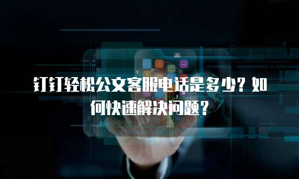 钉钉轻松公文客服电话是多少?如何快速解决问题?