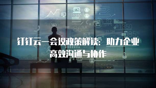 钉钉云一会议政策解读：助力企业高效沟通与协作