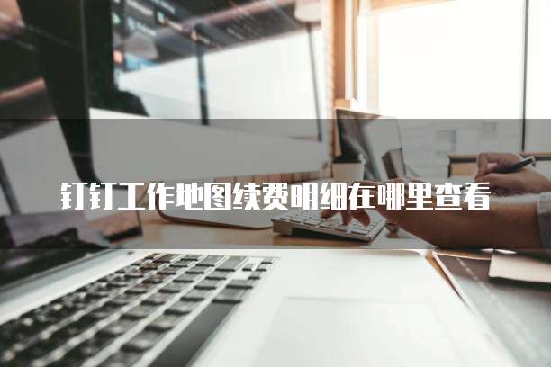 钉钉工作地图续费明细在哪里查看
