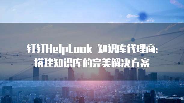 钉钉HelpLook 知识库代理商:搭建知识库的完美解决方案