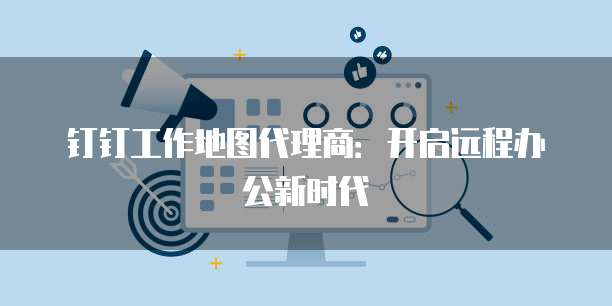 钉钉工作地图代理商:开启远程办公新时代