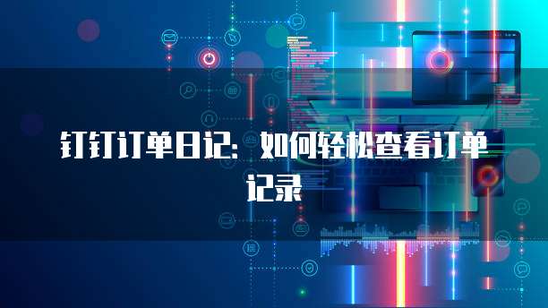 钉钉订单日记:如何轻松查看订单记录