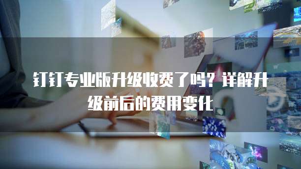 钉钉专业版升级收费了吗?详解升级前后的费用变化