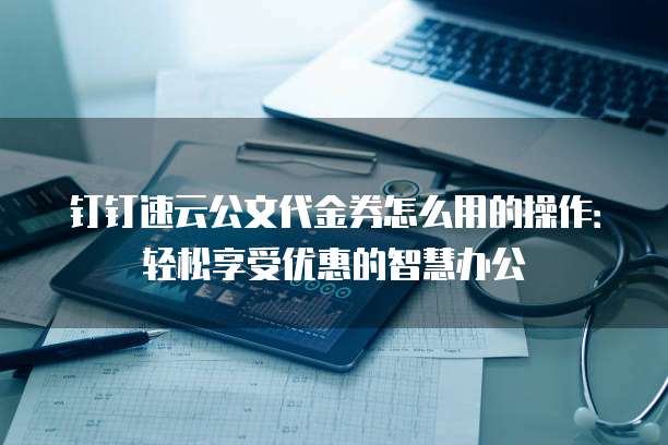 钉钉速云公文代金券怎么用的操作:轻松享受优惠的智慧办公