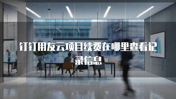 钉钉用友云项目续费在哪里查看记录信息