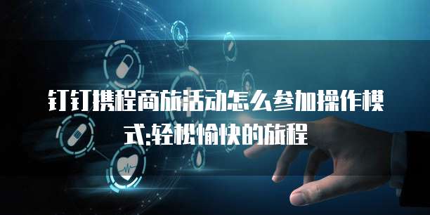 钉钉携程商旅活动怎么参加操作模式:轻松愉快的旅程