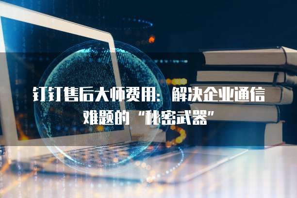 钉钉售后大师费用:解决企业通信难题的“秘密武器”