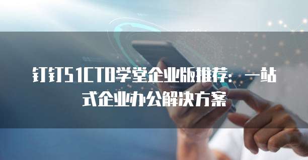 钉钉51CTO学堂企业版推荐:一站式企业办公解决方案