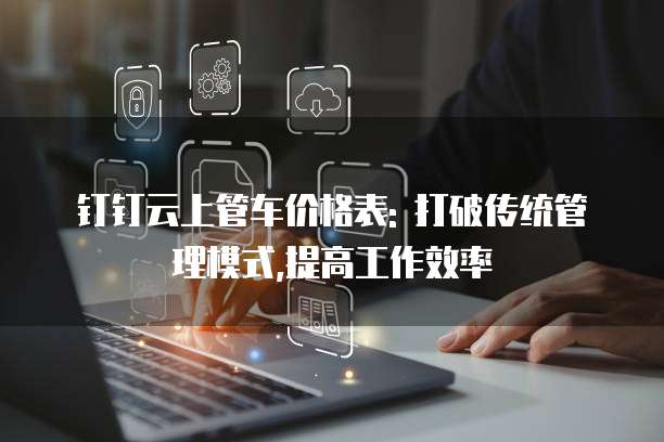 钉钉云上管车价格表: 打破传统管理模式,提高工作效率