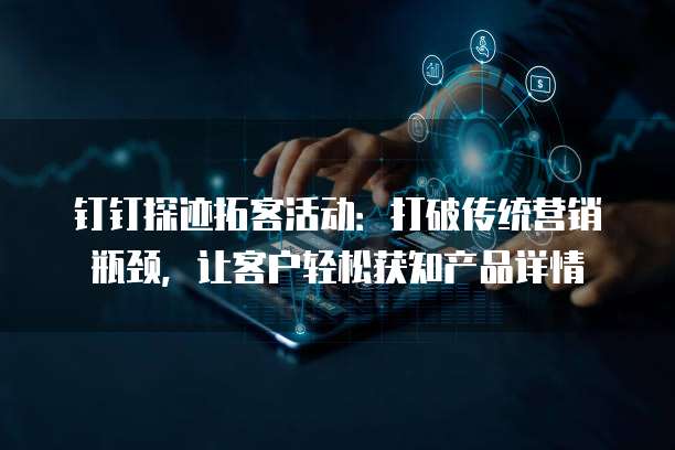 钉钉探迹拓客活动:打破传统营销瓶颈,让客户轻松获知产品详情