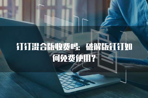 钉钉混合版收费吗:破解版钉钉如何免费使用?