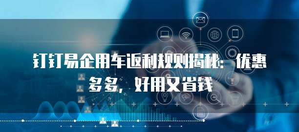 钉钉易企用车返利规则揭秘:优惠多多,好用又省钱