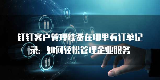 钉钉客户管理续费在哪里看订单记录:如何轻松管理企业服务