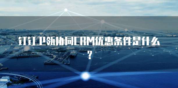 钉钉卫瓴协同CRM优惠条件是什么?
