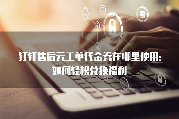 钉钉售后云工单代金券在哪里使用:如何轻松兑换福利