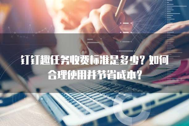 钉钉趣任务收费标准是多少?如何合理使用并节省成本?
