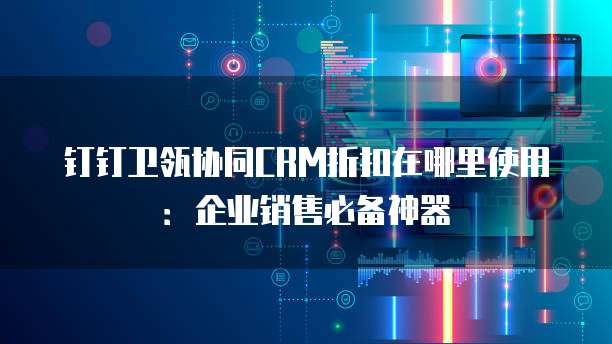 钉钉卫瓴协同CRM折扣在哪里使用:企业销售必备神器