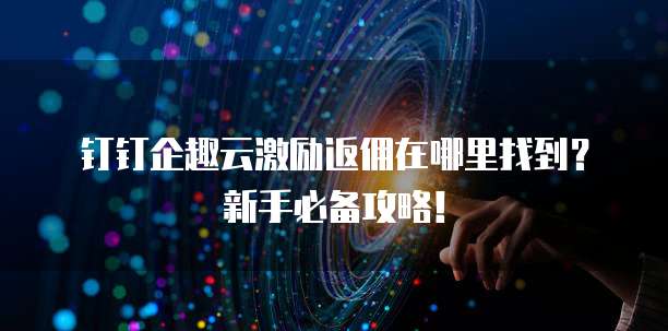 钉钉企趣云激励返佣在哪里找到?新手必备攻略!