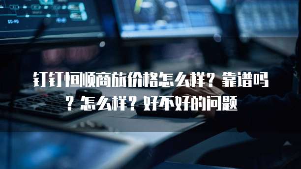 钉钉恒顺商旅价格怎么样?靠谱吗?怎么样?好不好的问题