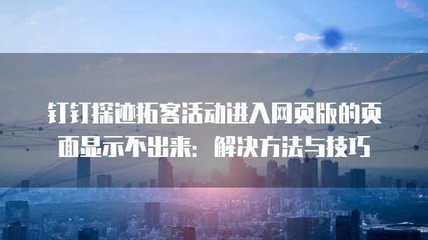 钉钉探迹拓客活动进入网页版的页面显示不出来:解决方法与技巧