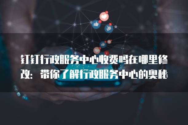 钉钉行政服务中心收费吗在哪里修改：带你了解行政服务中心的奥秘
