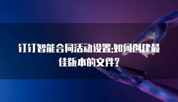 钉钉智能合同活动设置:如何创建最佳版本的文件?
