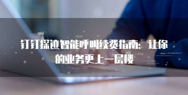 钉钉探迹智能呼叫续费指南:让你的业务更上一层楼