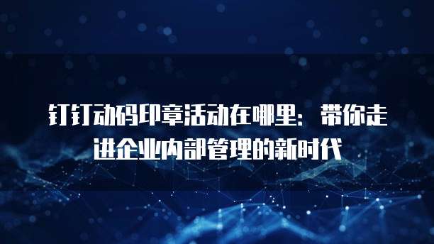 钉钉动码印章活动在哪里:带你走进企业内部管理的新时代