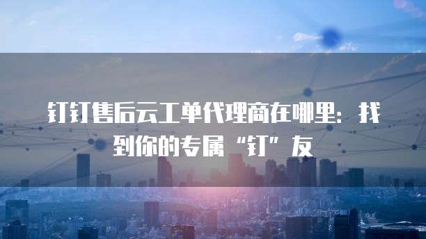 钉钉售后云工单代理商在哪里:找到你的专属“钉”友