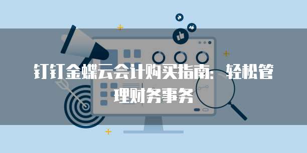 钉钉金蝶云会计购买指南:轻松管理财务事务