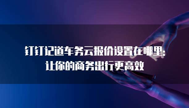 钉钉记道车务云报价设置在哪里: 让你的商务出行更高效