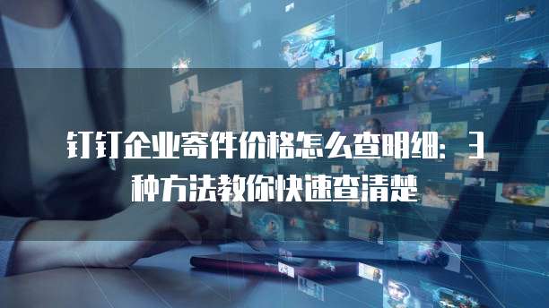 钉钉企业寄件价格怎么查明细:3种方法教你快速查清楚
