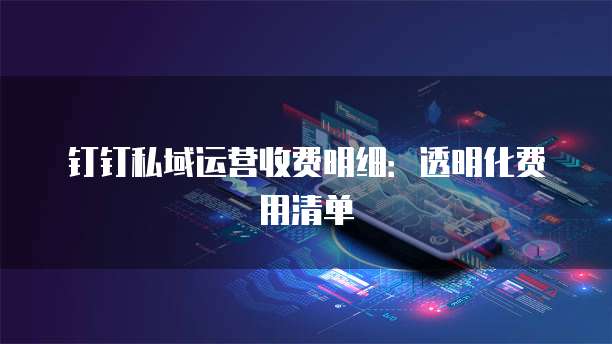钉钉私域运营收费明细:透明化费用清单