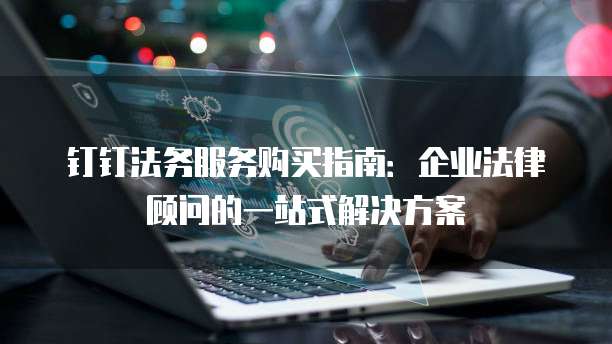 钉钉法务服务购买指南:企业法律顾问的一站式解决方案