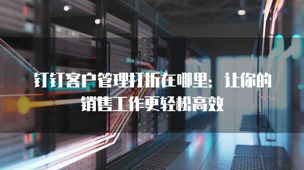 钉钉客户管理打折在哪里:让你的销售工作更轻松高效