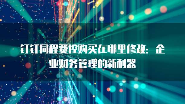 钉钉同程费控购买在哪里修改:企业财务管理的新利器