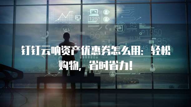 钉钉云呐资产优惠券怎么用：轻松购物，省时省力！