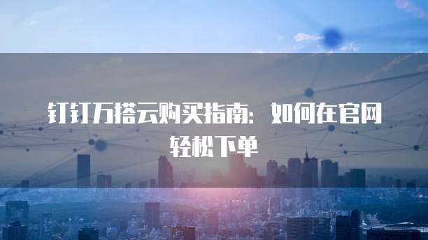 钉钉万搭云购买指南:如何在官网轻松下单