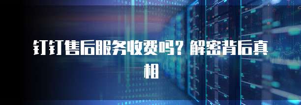 钉钉售后服务收费吗?解密背后真相