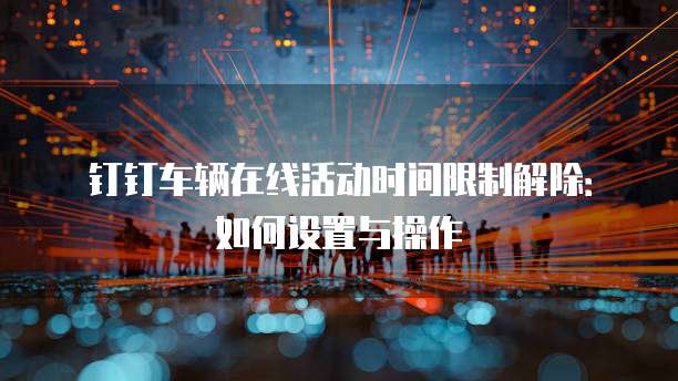 钉钉车辆在线活动时间限制解除：如何设置与操作
