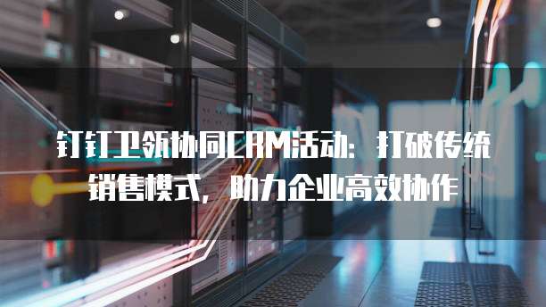 钉钉卫瓴协同CRM活动:打破传统销售模式,助力企业高效协作